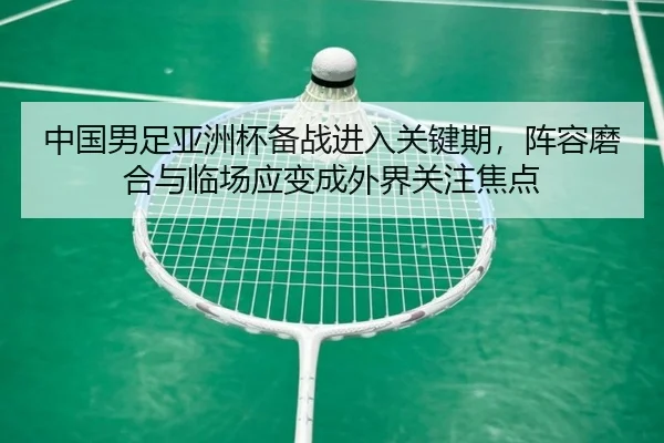 中国男足亚洲杯备战进入关键期，阵容磨合与临场应变成外界关注焦点